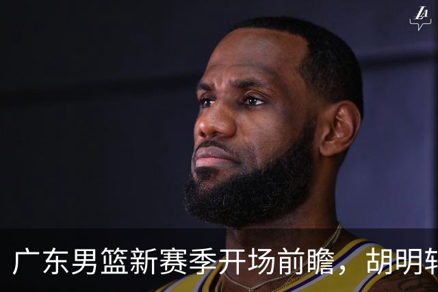 广东男篮新赛季开场前瞻，胡明轩当上亚运会旗手，还要签大外援？